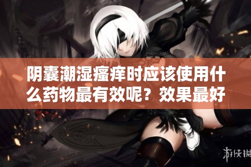 阴囊潮湿瘙痒时应该使用什么药物最有效呢？效果最好选择合适的药物。