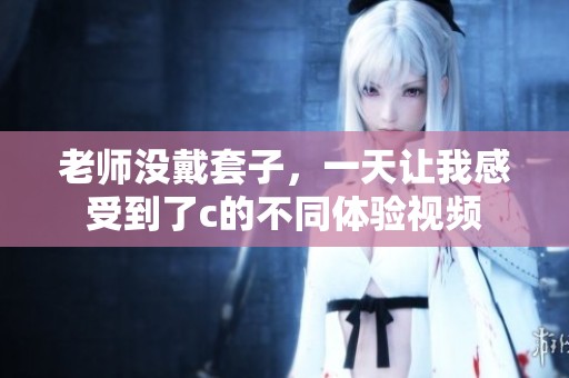 老师没戴套子，一天让我感受到了c的不同体验视频