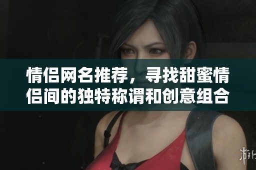 情侣网名推荐，寻找甜蜜情侣间的独特称谓和创意组合