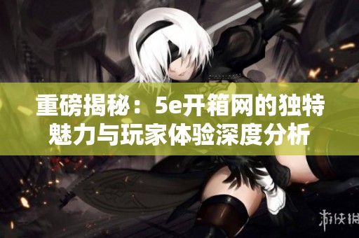 重磅揭秘：5e开箱网的独特魅力与玩家体验深度分析
