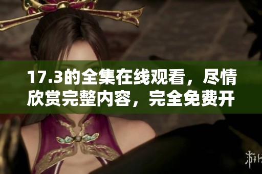 17.3的全集在线观看，尽情欣赏完整内容，完全免费开放！