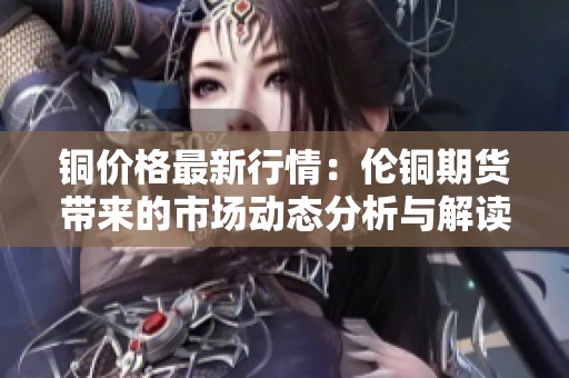 铜价格最新行情：伦铜期货带来的市场动态分析与解读