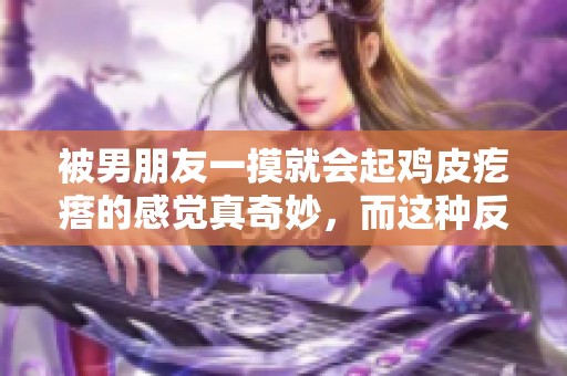 被男朋友一摸就会起鸡皮疙瘩的感觉真奇妙，而这种反应让人啼笑皆非