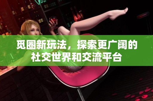 觅圈新玩法，探索更广阔的社交世界和交流平台