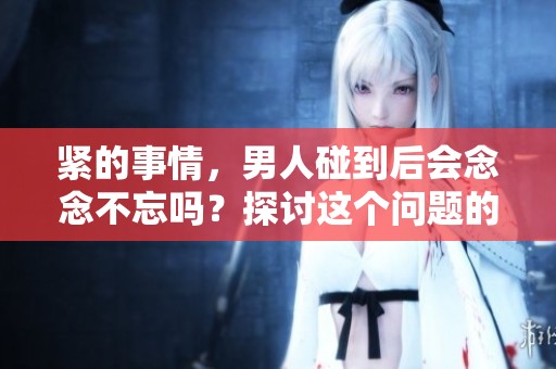 紧的事情，男人碰到后会念念不忘吗？探讨这个问题的意义何在