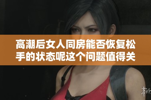 高潮后女人同房能否恢复松手的状态呢这个问题值得关注