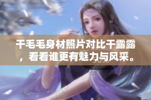干毛毛身材照片对比干露露，看看谁更有魅力与风采。