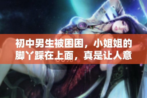 初中男生被困困，小姐姐的脚丫踩在上面，真是让人意想不到啊