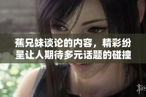 蕉兄妹谈论的内容，精彩纷呈让人期待多元话题的碰撞与交流