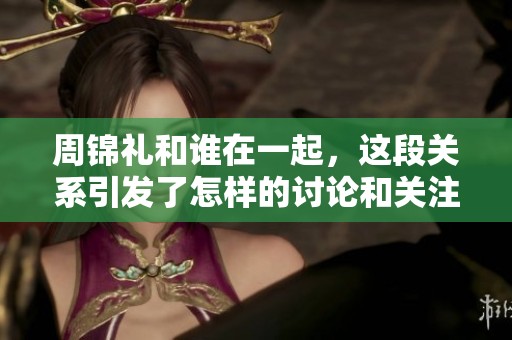 周锦礼和谁在一起，这段关系引发了怎样的讨论和关注呢