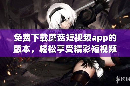 免费下载蘑菇短视频app的版本，轻松享受精彩短视频内容！