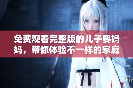 免费观看完整版的儿子娶妈妈，带你体验不一样的家庭故事