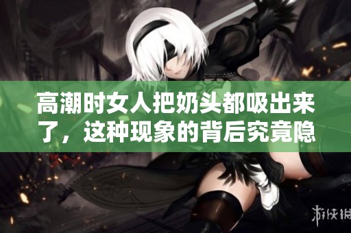 高潮时女人把奶头都吸出来了，这种现象的背后究竟隐藏了什么秘密呢