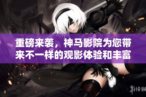 重磅来袭，神马影院为您带来不一样的观影体验和丰富的电影选择