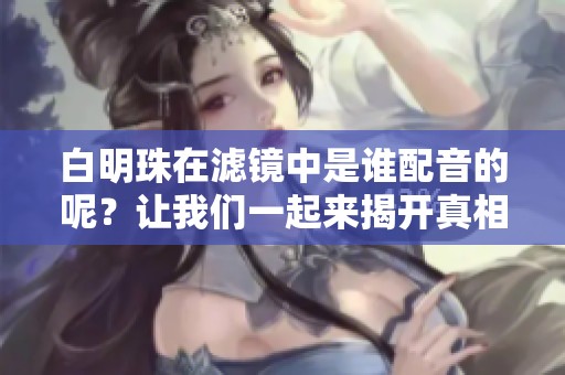 白明珠在滤镜中是谁配音的呢？让我们一起来揭开真相吧！