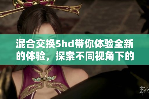 混合交换5hd带你体验全新的体验，探索不同视角下的未来世界