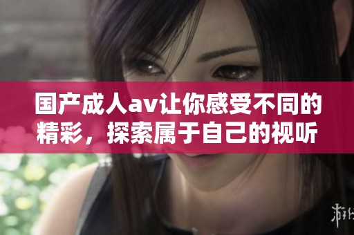 国产****让你感受不同的精彩，探索属于自己的视听盛宴