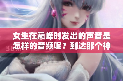 女生在巅峰时发出的声音是怎样的音频呢？到达那个神秘时刻的声音。