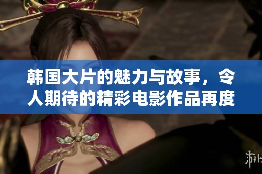 韩国大片的魅力与故事，令人期待的精彩电影作品再度来袭