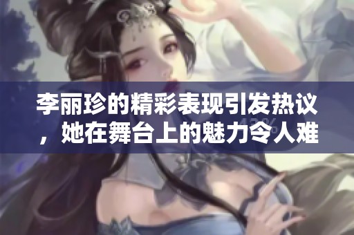 李丽珍的精彩表现引发热议，她在舞台上的魅力令人难以忘怀