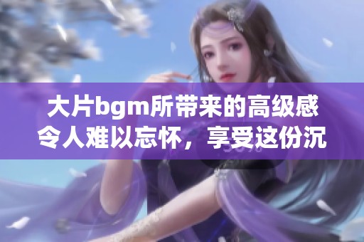 大片bgm所带来的高级感令人难以忘怀，享受这份沉浸式的视听体验。