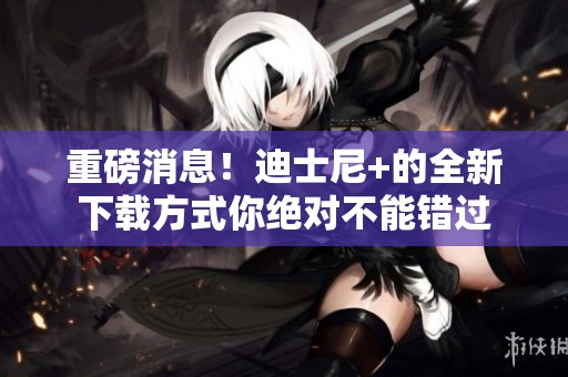 重磅消息！迪士尼+的全新下载方式你绝对不能错过