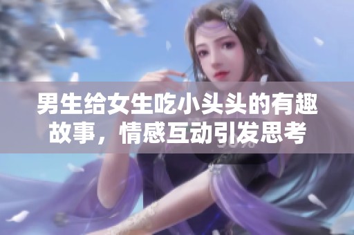 男生给女生吃小头头的有趣故事，情感互动引发思考