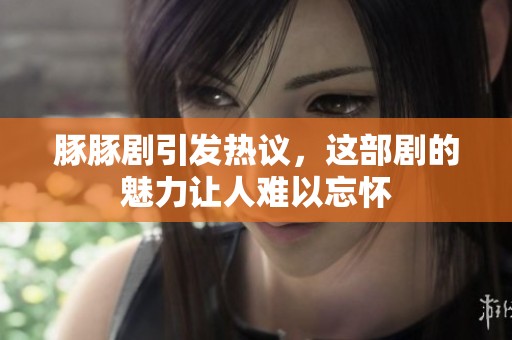 豚豚剧引发热议，这部剧的魅力让人难以忘怀