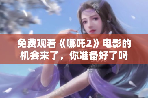 免费观看《哪吒2》电影的机会来了，你准备好了吗