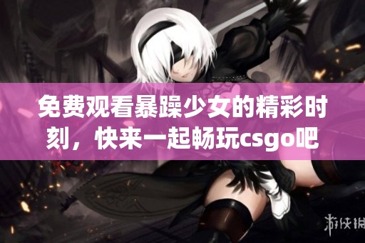 免费观看暴躁少女的精彩时刻，快来一起畅玩csgo吧