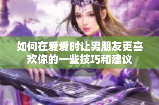 如何在爱爱时让男朋友更喜欢你的一些技巧和建议