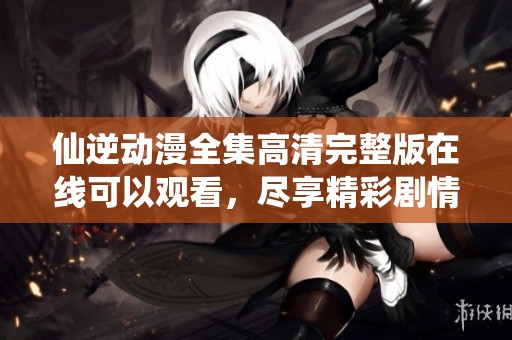仙逆动漫全集高清完整版在线可以观看，尽享精彩剧情与视听盛宴