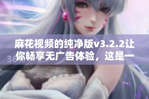 麻花视频的纯净版v3.2.2让你畅享无广告体验，这是一个全新的版本