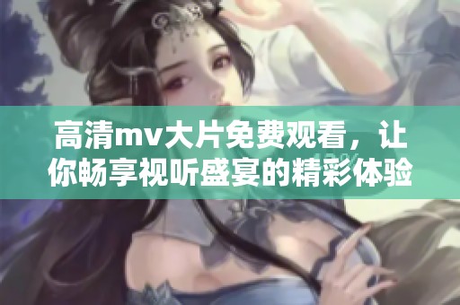 高清mv大片免费观看，让你畅享视听盛宴的精彩体验
