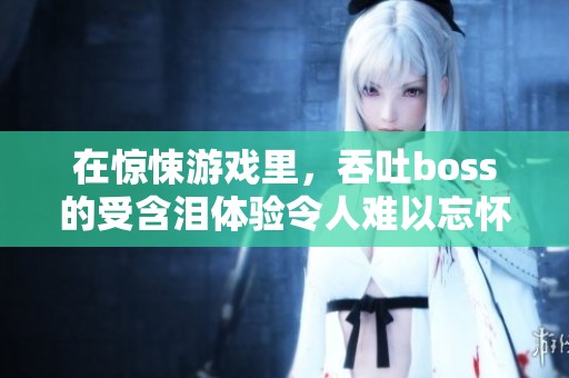 在惊悚游戏里，吞吐boss的受含泪体验令人难以忘怀