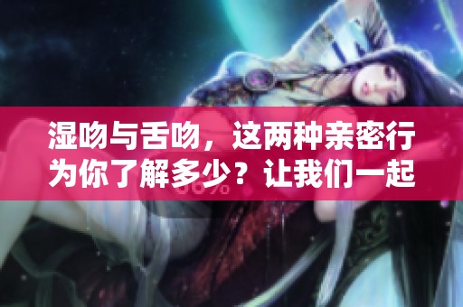 湿吻与舌吻，这两种亲密行为你了解多少？让我们一起来探讨一下。