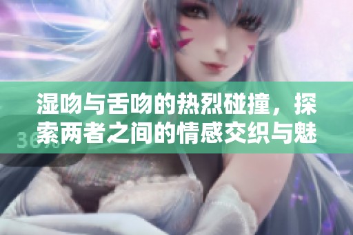 湿吻与舌吻的热烈碰撞，探索两者之间的情感交织与魅力