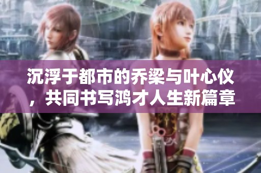 沉浮于都市的乔梁与叶心仪，共同书写鸿才人生新篇章