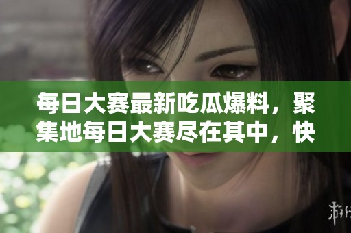 每日大赛最新吃瓜爆料，聚集地每日大赛尽在其中，快来围观！