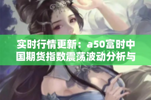 实时行情更新：a50富时中国期货指数震荡波动分析与解读