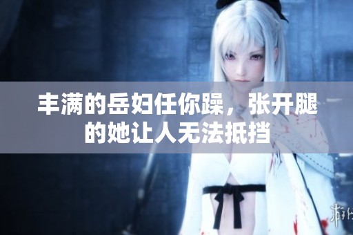 丰满的岳妇任你躁，张开腿的她让人无法抵挡