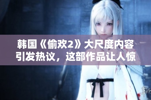 韩国《偷欢2》大尺度内容引发热议，这部作品让人惊讶不已
