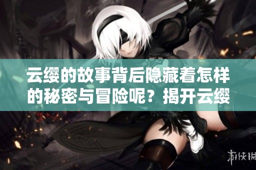 云缨的故事背后隐藏着怎样的秘密与冒险呢？揭开云缨重重迷雾的真相。