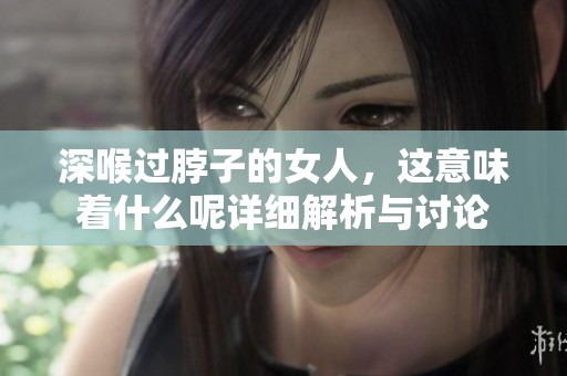 深喉过脖子的女人，这意味着什么呢详细解析与讨论