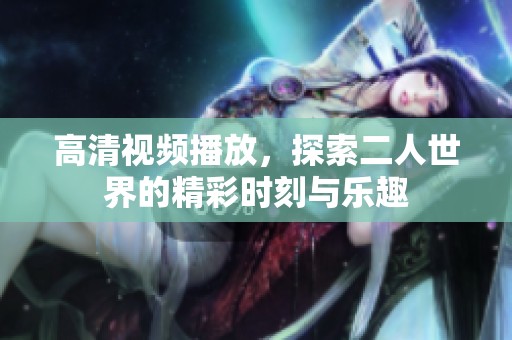 高清视频播放，探索二人世界的精彩时刻与乐趣