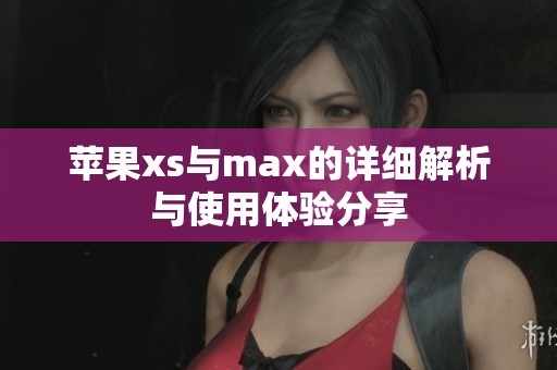 苹果xs与max的详细解析与使用体验分享