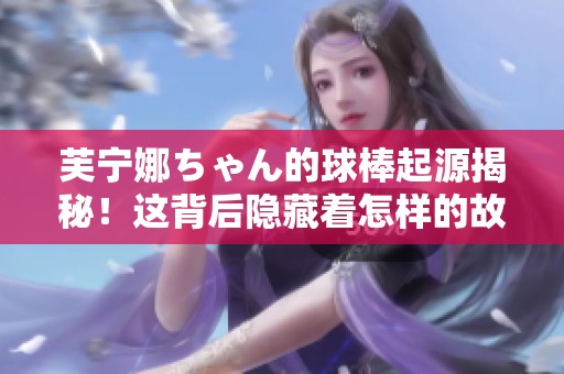 芙宁娜ちゃん的球棒起源揭秘！这背后隐藏着怎样的故事？