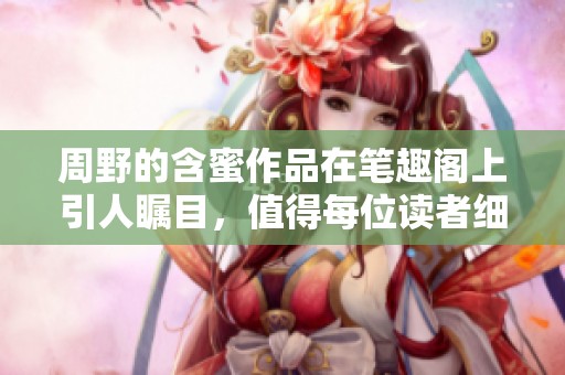 周野的含蜜作品在笔趣阁上引人瞩目，值得每位读者细细品味