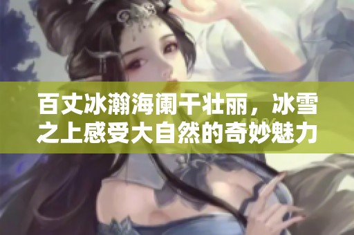 百丈冰瀚海阑干壮丽，冰雪之上感受大自然的奇妙魅力