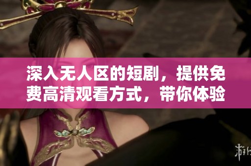 深入无人区的短剧，提供免费高清观看方式，带你体验不一样的冒险故事
